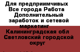 Для предприимчивых - Все города Работа » Дополнительный заработок и сетевой маркетинг   . Калининградская обл.,Светловский городской округ 